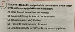 7. Türklerin denizcilik faaliyetlerinin başlamasına ortam hazır-
layan gelişme aşağıdakilerden hangisidir?
A) Kara ticaretinin eski önemini yitirmesi
B) Malazgirt Savaşı ile Anadolu'ya yerleşilmesi
C) Doğudan gelen Moğol istilası
D) Türklerde gemi yapımının ilerlemesi
E) Anadolu Selçuklu Devleti'nde birçok tersane yapılması