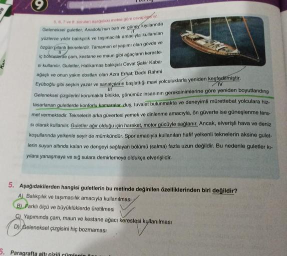 5, 6, 7 ve 8 sorular asasidaki metne göre cevaplyihin.
Geleneksel guletler, Anadolu'nun batı ve güney kıyılarında
yüzlerce yıldır balıkçılık ve taşımacılık amacıyla kullanılan
özgün pilanlı teknelerdir. Tamamen el yapımı olan gövde ve
iç bölmelerde çam, ke