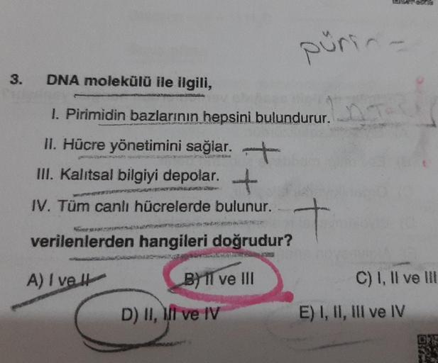 pürin
3.
DNA molekülü ile ilgili,
I. Pirimidin bazlarının hepsini bulundurur.
II. Hücre yönetimini sağlar. +
III. Kalıtsal bilgiyi depolar. +
.
IV. Tüm canlı hücrelerde bulunur.
verilenlerden hangileri doğrudur?
A) I vel
C) I, II ve III
B) 1l ve III
D) II,