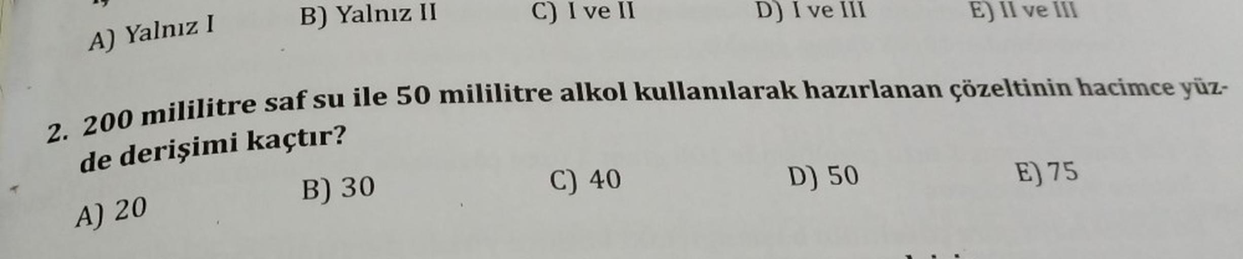 B) Yalnız II
C) I ve II
D) I ve III
E) II ve III
A) Yalnız 1
2. 200 mililitre saf su ile 50 mililitre alkol kullanılarak hazırlanan çözeltinin hacimce yüz-
de derişimi kaçtır?
C) 40
D) 50
B) 30
E) 75
A) 20