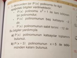 17. 3. dereceden bir P(x) polinomu ile ilgili
aşağıdaki bilgiler verilmektedir.
11.
P(x) polinomu x2 +1 ile tam bölünen
a a
bir polinomdur.
• P(x) polinomunun baş katsayısı -2
dir.
P(x) polinomunun sabit terimi - 12 dir.
Bu bilgiler yardımıyla
a) P(x) polinomunun katsayılar toplamını
bulunuz.
b) P(x+3) polinomunun x+5 ile bölü-
münden kalanı bulunuz.
12.