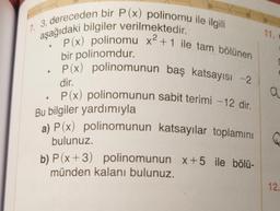 17. 3. dereceden bir P(x) polinomu ile ilgili
aşağıdaki bilgiler verilmektedir.
11.
P(x) polinomu x2 +1 ile tam bölünen
a a
bir polinomdur.
• P(x) polinomunun baş katsayısı -2
dir.
P(x) polinomunun sabit terimi - 12 dir.
Bu bilgiler yardımıyla
a) P(x) polinomunun katsayılar toplamını
bulunuz.
b) P(x+3) polinomunun x+5 ile bölü-
münden kalanı bulunuz.
12.
