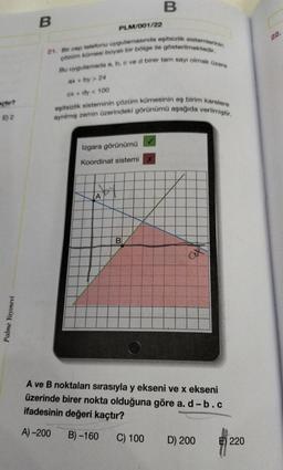 B
B
PLM/001/22
22.
21. Bir cep telefonu uygulamasmda eşitsizlik sistemlerinin
Çözüm kümesi boyah bir bölge ile gösterilmektedir.
Bu uygulamada a, b, c ved birer tam sayı olmak Ozere
ax + by > 24
CX + dy < 100
çtır?
eşitsizlik sisteminin çözüm kümesinin eş birim karelere
ayrılmış zemin üzerindeki görünümü aşağıda verilmiştir.
E) 2
Izgara görünümü
Koordinat sistemi
A
B
Palme Yayınevi
A ve B noktaları sırasıyla y ekseni ve x ekseni
üzerinde birer nokta olduğuna göre a. d-b.c
ifadesinin değeri kaçtır?
A) -200
B) -160
C) 100
D) 200
E) 220
