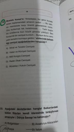 A
AYT
34.
32. Mustafa Kemal'in "Arkadaşlar, bu gece burada
sizleri toplamamdaki amacım şudur: ... Bu talih-
siz memlekete karşı önemli görevlerimiz vardır.
Tarih bugün
Onu kurtarmak tek hedefimizdir.
biz evlatlarına bazı büyük görevler yüklüyor. Ben
Suriye