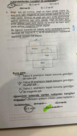 yukarıdakilerden hangileri ile acıkl
A) Yalnız II B) II ve III
C) I ve II
Ditve th
E) I, II ve III
4. Bilgi: Işık için kırmızı, yeşil ve mavi olmak üzere üç
ana renk; sari, magenta ve cyan olmak üzere de üç ara
renk vardır. Kırmızı ve yeşil ışık aynı anda gözümüze
gelirse gözümüz sarı renk olarak, yeşil ve mavi aynı
anda gelirse cyan renk olarak ve kırmızı ile mavi aynı
anda gelirse magenta olarak algılar.
Bir öğrenci karanlık bir odada renkli lambalarla kurulu
devrede tek başına K, L ve M anahtarlarını kapatarak
algıladığı renkleri not ediyor.
CAP
K
EW
Kırmızı
+
w
Yeşil
ww
Mavi
M
Buna göre,
1. Yalnız K anahtarını kapalı konuma getirdiğin-
de cyan ışık
v Yalnız M anahtarını kapalı konuma getirdiğin-
de yeşil ışık
III. Yalnız L anahtarını kapalı konuma getirdiğin-
V de magenta işık
öğrencinin yukarıda verilen notlardan hangileri
doğrudur? (Birleşen işıkların miktarı yeteri kadardır.)
Al Yalnız Blivet Chlve Ill.
D) Il ve II E) LH volt