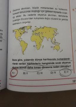 8.
6. Okyanus akıntıları, büyük miktarlardaki su kütlesinin
hareketi sonucunda oluştugu için gittikleri kıyılarda sıcak-
liği etkiler. Bu nedenle okyanus akıntıları, denizlerde
sıcaklığın Ekvator'dan kutuplara doğru düzenli bir şekilde
azalmasını engeller.
klik
nde
Bu
eği-
un
Buna göre, yukarıda dünya haritasında numaralandı-
rilarak verilen merkezlerin hangisinde sıcak okyanus
akıntısı iklimin daha iliman olmasına neden olmuştur?
A)!
B) II
C) III
D) IV
E) V
121