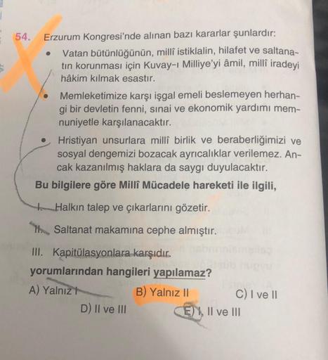 54.
Erzurum Kongresi'nde alınan bazı kararlar şunlardır:
Vatan bütünlüğünün, millî istiklalin, hilafet ve saltana-
tin korunması için Kuvay-i Milliye’yi âmil, millî iradeyi
hâkim kılmak esastır.
Memleketimize karşı işgal emeli beslemeyen herhan-
gi bir dev