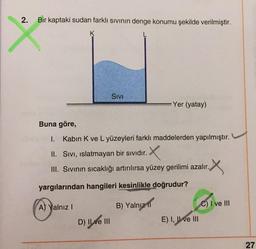 2
.
Bir kaptaki sudan farklı sivinin denge konumu şekilde verilmiştir.
K
Sivi
Yer (yatay)
Buna göre,
1.
Kabin K ve L yüzeyleri farklı maddelerden yapılmıştır.
II. Sivi, islatmayan bir sıvıdır.
III. Sivinin sıcaklığı artırılırsa yüzey gerilimi azalır.
X
yargılarından hangileri kesinlikle doğrudur?
A) Yalnız !
B) Yalnız ir
C) I ve III
D) Il ve III
E) I, II ve III
27
