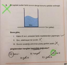 2
.
Bir kaptaki sudan farklı sivinin denge konumu şekilde verilmiştir.
K
Sivi
Yer (yatay)
Buna göre,
1.
Kabin K ve L yüzeyleri farklı maddelerden yapılmıştır.
II. Sivi, islatmayan bir sıvıdır.
III. Sivinin sıcaklığı artırılırsa yüzey gerilimi azalır.
X
yargılarından hangileri kesinlikle doğrudur?
A) Yalnız !
B) Yalnız ir
C) I ve III
D) Il ve III
E) I, II ve III
27
