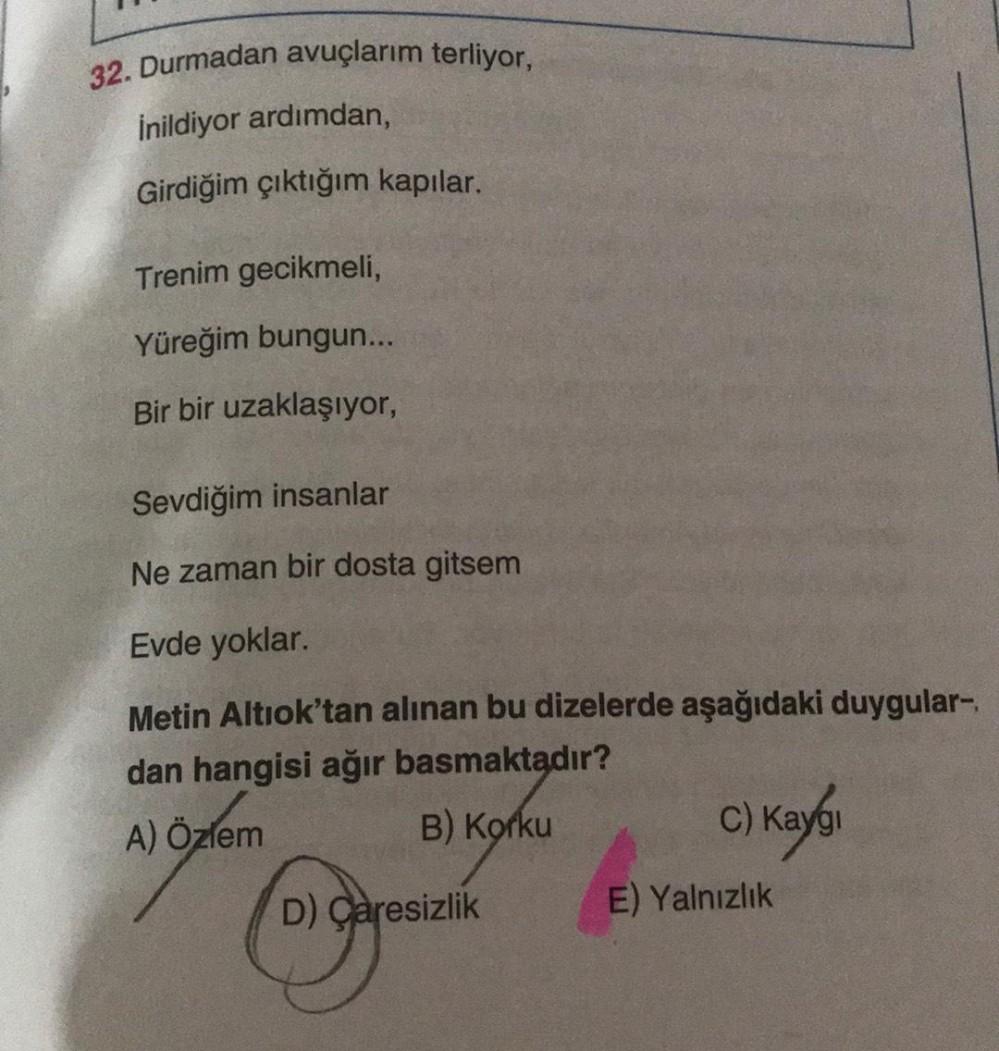 32. Durmadan avuçlarım terliyor,
Inildiyor ardımdan,
Girdiğim çıktığım kapılar.
Trenim gecikmeli,
Yüreğim bungun...
Bir bir uzaklaşıyor,
Sevdiğim insanlar
Ne zaman bir dosta gitsem
Evde yoklar.
Metin Altıok'tan alınan bu dizelerde aşağıdaki duygular-
dan h