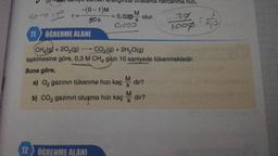 -) Sunny lumal alallymud Uralama harcanma hızı,
-(0-1)M
M
= 0,020 olur.
90s
S
01020
11 ÖĞRENME ALANI
sort
r=
urg
loop
8-
CH,(g) + 2O2(g) -
CO2(g) + 2H2O(g)
tepkimesine göre, 0,3 M CH4 gazı 10 saniyede tükenmektedir.
Buna göre,
M
a) Oz gazının tükenme hızı kaç dir?
M
b) CO2 gazının oluşma hızı kaç dir?
S
12 ÖĞRENME ALANI
