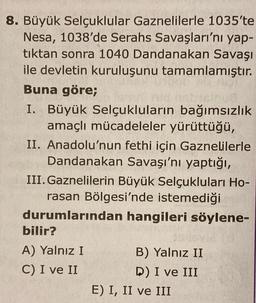 8. Büyük Selçuklular Gaznelilerle 1035'te
Nesa, 1038'de Serahs Savaşları'nı yap-
tıktan sonra 1040 Dandanakan Savaşı
ile devletin kuruluşunu tamamlamıştır.
Buna göre;
I. Büyük Selçukluların bağımsızlık
amaçlı mücadeleler yürüttüğü,
II. Anadolu'nun fethi için Gaznelilerle
Dandanakan Savaşı'nı yaptığı,
III. Gaznelilerin Büyük Selçukluları Ho-
rasan Bölgesi'nde istemediği
durumlarından hangileri söylene-
bilir?
A) Yalnız I
B) Yalnız II
C) I ve II
D) I ve III
E) I, II ve III