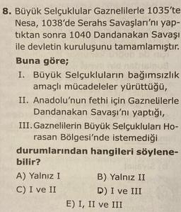 8. Büyük Selçuklular Gaznelilerle 1035'te
Nesa, 1038'de Serahs Savaşları'nı yap-
tıktan sonra 1040 Dandanakan Savaşı
ile devletin kuruluşunu tamamlamıştır.
Buna göre;
I. Büyük Selçukluların bağımsızlık
amaçlı mücadeleler yürüttüğü,
II. Anadolu'nun fethi için Gaznelilerle
Dandanakan Savaşı'nı yaptığı,
III. Gaznelilerin Büyük Selçukluları Ho-
rasan Bölgesi'nde istemediği
durumlarından hangileri söylene-
bilir?
A) Yalnız I
B) Yalnız II
C) I ve II
D) I ve III
E) I, II ve III
