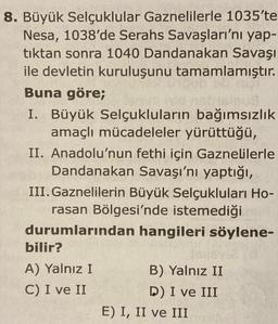 8. Büyük Selçuklular Gaznelilerle 1035'te
Nesa, 1038'de Serahs Savaşları'nı yap-
tıktan sonra 1040 Dandanakan Savaşı
ile devletin kuruluşunu tamamlamıştır.
Buna göre;
I. Büyük Selçukluların bağımsızlık
amaçlı mücadeleler yürüttüğü,
II. Anadolu'nun fethi için Gaznelilerle
Dandanakan Savaşı'nı yaptığı,
III. Gaznelilerin Büyük Selçukluları Ho-
rasan Bölgesi'nde istemediği
durumlarından hangileri söylene-
bilir?
A) Yalnız I
B) Yalnız II
C) I ve II
D) I ve III
E) I, II ve III