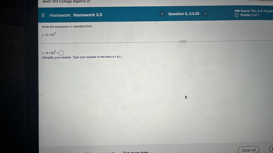 VUCITLITIU
Math 103 College Algebra (1)
s
>
Question 5, 3.3.35
= Homework: Homework 3.3
HW Score: 0%, 0 of 10 poin
O Points: 0 of 1
Write the expression in standard form.
(-8+90)2
...
(-8+91)2 = 0
(Simplify your answer. Type your answer in the form a + bi.)
Clear all