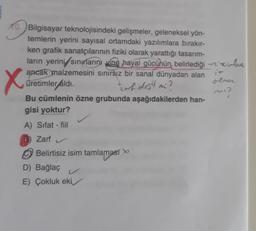 X
10. Bilgisayar teknolojisindeki gelişmeler, geleneksel yön-
temlerin yerini sayısal ortamdaki yazılımlara bırakır-
ken grafik sanatçılarının fiziki olarak yarattığı tasarım-
ların yerini sinularını vine hayal gücünün belirlediği - Heirlee
ancak malzemesini sınırsız bir sanal dünyadan alan
olor
üretimler áldi.
Bu cümlenin özne grubunda aşağıdakilerden han-
gisi yoktur?
karh dojili
mi?
A) Sifat - fiil
Zarf
Belirtisiz isim tamlamast
D) Bağlaç
E) Çokluk eki
