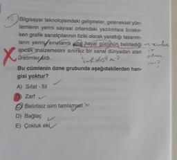 X
10. Bilgisayar teknolojisindeki gelişmeler, geleneksel yön-
temlerin yerini sayısal ortamdaki yazılımlara bırakır-
ken grafik sanatçılarının fiziki olarak yarattığı tasarım-
ların yerini sinularını vine hayal gücünün belirlediği - Heirlee
ancak malzemesini sınırsız bir sanal dünyadan alan
olor
üretimler áldi.
Bu cümlenin özne grubunda aşağıdakilerden han-
gisi yoktur?
karh dojili
mi?
A) Sifat - fiil
Zarf
Belirtisiz isim tamlamast
D) Bağlaç
E) Çokluk eki
