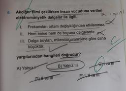 6.
sind
Akciğer filmi çekilirken insan vücuduna verilen
elektromanyetik dalgalar ile ilgili,
a
1. Frekansları ortam değişikliğinden etkilenmez.
II. Hem enine hem de boyuna dalgalardır
.
III. Dalga boyları, mikrodalgalarınkine göre daha
küçüktür.
G
yargılarından hangileri doğrudur?
Contro
ve TI
A) Yalnızł
B) Yalnız III
EL, Hve II
D) H ve III