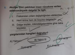 6.
sind
Akciğer filmi çekilirken insan vücuduna verilen
elektromanyetik dalgalar ile ilgili,
a
1. Frekansları ortam değişikliğinden etkilenmez.
II. Hem enine hem de boyuna dalgalardır
.
III. Dalga boyları, mikrodalgalarınkine göre daha
küçüktür.
G
yargılarından hangileri doğrudur?
Contro
ve TI
A) Yalnızł
B) Yalnız III
EL, Hve II
D) H ve III
