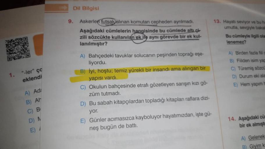 Dil Bilgisi
9.
Askerleri tutsakalinan komutan cepheden ayrılmadı.
Aşağıdaki cümlelerin hangisinde bu cümlede altı çi-
zili sözcükte kullanılan ek ile aynı görevde bir ek kul-
lanılmıştır?
13. Hayatı seviyor ve bu h
umutla, sevgiyle bakat
Bu cümleyle ilgili