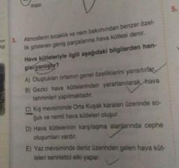 mas
5.
wa
3.
Atmosferin sıcaklık ve nem bakımından benzer özel-
lik gösteren geniş parçalanna hava kütlesi denir.
Hava kütleleriyle ilgili aşağıdaki bilgilerden han-
gisi yanlıştır?
A) Oluştuklan ortamın genel özelliklerini yansıtırlar,
B) Gezici hava kütlelerinden yararlanılarak hava
tahminleri yapılmaktadır.
C) kış mevsiminde Orta Kuşak karalan üzerinde so-
guk ve nemli hava kütleleri oluşur.
D) Hava kütlelerinin karşılaşma alanlannda cephe
oluşumlar vardir.
E) Yaz mevsiminde deniz üzerinden gelen hava küt-
leleri serinletici etki yapar.