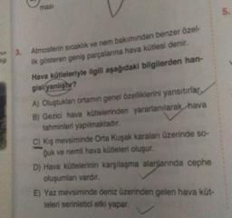 mas
5.
wa
3.
Atmosferin sıcaklık ve nem bakımından benzer özel-
lik gösteren geniş parçalanna hava kütlesi denir.
Hava kütleleriyle ilgili aşağıdaki bilgilerden han-
gisi yanlıştır?
A) Oluştuklan ortamın genel özelliklerini yansıtırlar,
B) Gezici hava kütlelerinden yararlanılarak hava
tahminleri yapılmaktadır.
C) kış mevsiminde Orta Kuşak karalan üzerinde so-
guk ve nemli hava kütleleri oluşur.
D) Hava kütlelerinin karşılaşma alanlannda cephe
oluşumlar vardir.
E) Yaz mevsiminde deniz üzerinden gelen hava küt-
leleri serinletici etki yapar.
