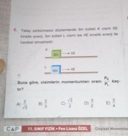 6. Yatay sürtünmesiz düzlemlerde 3m kütleli k cismi 5E
kinetik enerji, 5m kütleli L cismi ise 4E kinetik enerji ile
hareket etmektedir.
K
5E
3m
L
5m
→ 4E
3
Buna göre, cisimlerin momentumları oranı
tir?
PK
PL
kaç
2
A)
13
B
13
2.
D
3
2
3
E)
3
CAP
11. SINIF FİZİK Fen Lisesi ÖZEL
•
Çizgisel Momentul