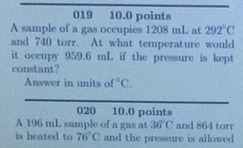 019 10.0 points
A sample of a gas occupies 1208 mL at 292°C
and 740 torr. At what temperature would
it occupy 959.6 mL if the pressure is kept
constant
Answer in units of
020 10.0 points
A 196 ml sample of a gas at 36 and 86 torr
is heated to 76 C and the pressure is allowed