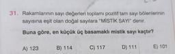 31. Rakamlarının sayı değerleri toplamı pozitif tam sayı bölenlerinin
sayısına eşit olan doğal sayılara "MİSTİK SAYI” denir.
Buna göre, en küçük üç basamaklı mistik sayı kaçtır?
A) 123
B) 114
C) 117
D) 111
E) 101