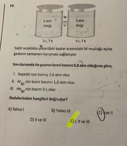 19.
M
2 atm
He(g)
3 atm
Ar(g)
2L.TK
VLTK
Sabit sıcaklıkta yukarıdaki kaplar arasındaki M musluğu açılıp
gazların tamamen karışması sağlanıyor.
Son durumda He gazının kısmi basıncı 0,8 atm olduğuna göre;
1. Kaptaki son basınç 2,6 atm olur.
II. Arnin kısmi basıncı 1,8 atm olur.
'(8)
III. Helg) nin hacmi 5 Lolur.
ifadelerinden hangileri doğrudur?
A) Yalnız!
B) Yalnız III
c) ve II
D) Il ve III
E) I, II ve III