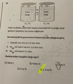 19.
M
2 atm
He(g)
3 atm
Ar(g)
2L.TK
VLTK
Sabit sıcaklıkta yukarıdaki kaplar arasındaki M musluğu açılıp
gazların tamamen karışması sağlanıyor.
Son durumda He gazının kısmi basıncı 0,8 atm olduğuna göre;
1. Kaptaki son basınç 2,6 atm olur.
II. Arnin kısmi basıncı 1,8 atm olur.
'(8)
III. Helg) nin hacmi 5 Lolur.
ifadelerinden hangileri doğrudur?
A) Yalnız!
B) Yalnız III
c) ve II
D) Il ve III
E) I, II ve III
