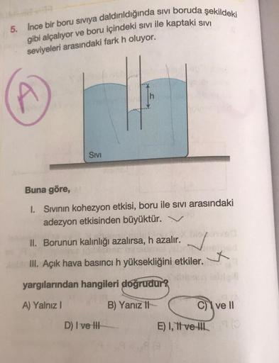 5. Ince bir boru siviya daldırıldığında sivi boruda şekildeki
gibi alçalıyor ve boru içindeki sivi ile kaptaki SIVI
seviyeleri arasındaki fark h oluyor.
SIVI
Buna göre,
I. Sivinin kohezyon etkisi, boru ile sivi arasındaki
adezyon etkisinden büyüktür. Y
II.