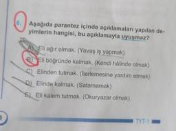 6. Aşağıda parantez içinde açıklamaları yapılan de-
yimlerin hangisi, bu açıklamayla uyuşmaz?
A) Eli ağır olmak. (Yavaş iş yapmak)
B) Eli böğründe kalmak. (Kendi hâlinde olmak)
Elinden tutmak. (llerlemesine yardım etmek)
c)
D) Elinde kalmak. (Satamamak)
E) Eli kalem tutmak. (Okuryazar olmak)
3
TYT-1
