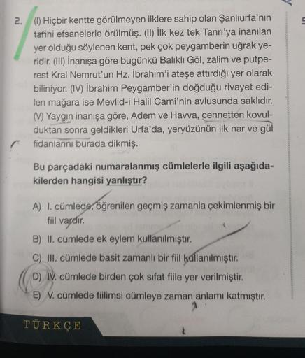 2. (1) Hiçbir kentte görülmeyen ilklere sahip olan Şanlıurfa'nın
tarihi efsanelerle örülmüş. (II) İlk kez tek Tanrı'ya inanılan
yer olduğu söylenen kent, pek çok peygamberin uğrak ye-
ridir. (III) İnanışa göre bugünkü Balıklı Göl, zalim ve putpe-
rest Kral