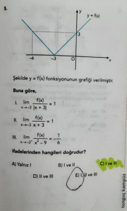 5.
y = f(x)
3
-3
Şekilde y = f(x) fonksiyonunun grafiği verilmiştir.
=
Buna göre,
f(x)
*+-3 |x + 31
I lim
= 1
f(x)
II.
lim
*+-3 x + 3
= 1
1
III.
lim
f(x)
*+-3* x?-9
6
ifadelerinden hangileri doğrudur?
A) Yalnız!
B) I ve II
C) I ve III
D) II ve III
E) I, II ve III
tonguç kampüs