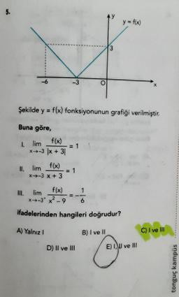 5.
y = f(x)
3
-3
Şekilde y = f(x) fonksiyonunun grafiği verilmiştir.
=
Buna göre,
f(x)
*+-3 |x + 31
I lim
= 1
f(x)
II.
lim
*+-3 x + 3
= 1
1
III.
lim
f(x)
*+-3* x?-9
6
ifadelerinden hangileri doğrudur?
A) Yalnız!
B) I ve II
C) I ve III
D) II ve III
E) I, II ve III
tonguç kampüs
