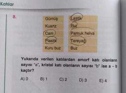 Katılar
8.
Gümüş
(Lastik
Kuartz
(Rui
Cam
Pamuk helva
Plastik
Tereyağ
Kuru buz
Buz
Yukarıda verilen katılardan amorf katı olanların
sayısı "a", kristal katı olanların sayısı "b" ise a - b
kaçtır?
A) 0
B) 1
C)2
D) 3
E) 4
