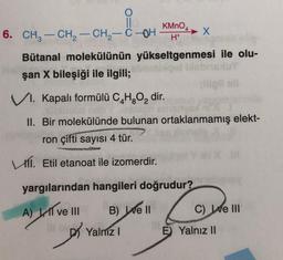 KMnO4
X
-
6. CH2 - CH2 - CH - COH
H+
Bütanal molekülünün yükseltgenmesi ile olu-
şan X bileşiği ile ilgili;
V1. Kapalı formülü C,H,O, dir.
II. Bir molekülünde bulunan ortaklanmamış elekt-
ron çifti sayısı 4 tür.
111. Etil etanoat ile izomerdir.
yargılarından hangileri doğrudur?
A) Il ve III
B) Well
C) We III
D
Yalniz
E) Yalnız II