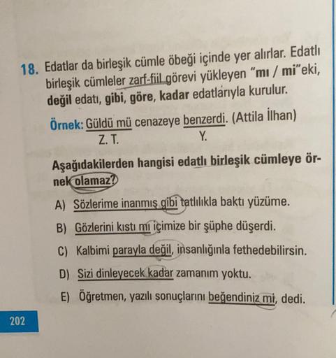 18. Edatlar da birleşik cümle öbeği içinde yer alırlar. Edatlı
birleşik cümleler zarf-fiil görevi yükleyen "mi / mi"eki,
değil edati, gibi, göre, kadar edatlarıyla kurulur.
Örnek: Güldü mü cenazeye benzerdi. (Attila İlhan)
Z.T.
Y.
Aşağıdakilerden hangisi e