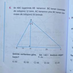 6. Bir ABC üçgeninde AB kenarının BC kenarı üzerindeki
dik izdüşümü 12 birim, AC kenarının yine BC kenarı üze-
rindeki dik izdüşümü 25 birimdir.
8 GE
A
a
olr
B
12
II
H
25
C
Şekilde verilenlere göre, lim TACI limitinin değeri
kaçtır?
0-20
ifac
A)
A) 65
B) 58
C) 48
D) 34
E) 25
1-B