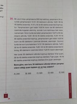ka-
ütu-
ir?
engi
20. Bir uzun koşu yarışmasına 200 kişi katılmış, yarışmanın ilk tu-
runda yarışmacıların %15'i 30 dakikanın altında, %25'i 30 ile
45 dakika arasında, %10'u 45 ile 60 dakika arasında koşmuş-
tur. Yarışmacıların geri kalan %50'lik kısmı ise 60 dakikanın
üzerinde koşarak elenmiş, sonraki tura katılmaya hak kaza-
namamıştır. İkinci turda ise kalan yarışmacıların %27'si 30 da-
kikanın altında, %35'i 30 ile 45 dakika arasında, %18'i 45 ile
60 dakika arasında koşmuş, yarışmacıların geri kalan %20'lik
kısmı ise 60 dakikanın üzerinde bitirerek, elenmiştir. Üçüncü
turda ise son tura kalanların %15'i 30 dakikanın altında, %25'i
30 ile 45 dakika arasında, %35'i 45 ile 60 dakika arasında bi-
tirmiş, 60 dakikanın üzerinde bitiren %25'lik kesim elenmiştir.
Her turda 30 dakikanın altında koşmuş olanlara 10'ar puan,
30 ile 45 dakika arasında koşmuş olanlara 7'şer puan, 45 ile
60 dakika arasında koşmuş olanlara 5'er puan verilmiştir.
Buna göre, son turu 30 dakikanın altında bitiren yarışma-
cıların aldığı puan toplamı en az kaç olabilir?
B) 300
C) 320
D) 400
E) 500
A) 240
Strateji Yayınları
7