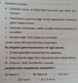 1. Karahanlı ordusu;
Görevleri saray ve hükümdarı korumak olan saray mu-
hafızları,
Hükümdarın şahsına bağlı ücretli askerlerden meydana
gelen hassa ordusu,
Hanedan mensupları, valiler ve diğer devlet adamlarının
kuvvetleri
Devlete bağlı Türk boylarının kuvvetleri
olmak üzere dört ana birimden oluşmuştur.
Bu bilgilere göre Karahanlılar ile ilgili olarak;
1. Ücretli askerliğin Karahanlılar ile başladığı,
II. Askerî alanda diğer Türk topluluklarından etkilendikleri,
III. Ordunun, farklı birimlerden oluştuğu
yargılarından hangilerine ulaşılabilir?
A) Yalnız II
B) Yalnız III
C) I ve 11
D) II ve III
E) I, II ve III