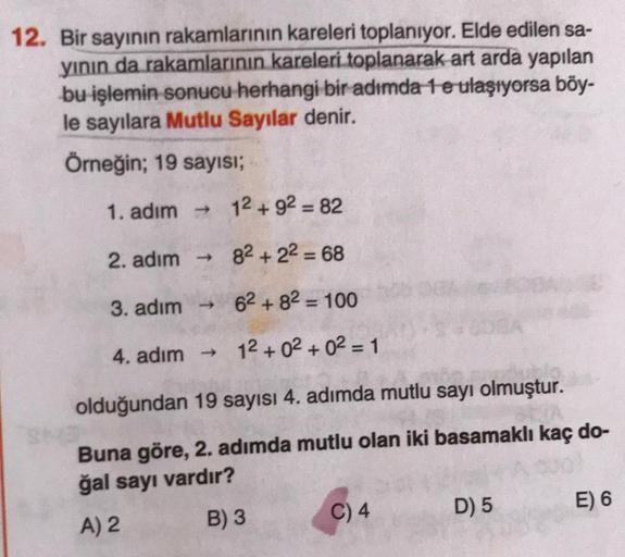 12. Bir sayının rakamlarının kareleri toplanıyor. Elde edilen sa-
yinin da rakamlarının kareleri toplanarak art arda yapılan
bu işlemin sonucu herhangi bir adımda 1 e ulaşıyorsa böy-
le sayılara Mutlu Sayılar denir.
Örneğin; 19 sayısı;
1. adım → 12 + 92 =
