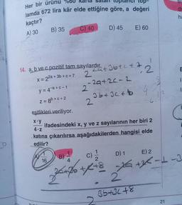 Her bir ürünu
top-
lamda 672 lira kâr elde ettiğine göre, a değeri
di
ha
kaçtır?
A) 30
B) 35
C) 40
D) 45
E) 60
7
E
14. a, b ve c pozitif tam sayılardır.
+ 3b + c + 7
2
X = 22a +
8
1
tant Ibtct 2
-29+2c-2
36 +36 + to G
2
y = 4+a+c-1
Z = 8b+c+2
12
-C C
2
eşitlikleri veriliyor.
X y
ifadesindeki x, y ve z sayılarının her biri 2
4.2
katına çıkarılırsa aşağıdakilerden hangisi elde
edilir?
1
D) 1 E) 2
16
4
B)
22te
c)
21% +K+S 76 +36-1-3
+/-
2
36+31+8
21
