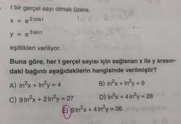 t bir gerçel sayı olmak üzere,
2
X = e 2 cost
y = e 3 sint
eşitlikleri veriliyor.
Buna göre, her t gerçel sayısı için sağlanan x ile y arasın-
daki bağıntı aşağıdakilerin hangisinde verilmiştir?
A) In?x + In²y = 4
B) In2x + In-y = 9
C) 9 In2x + 2 In²y = 27 D) In2x + 4 In²y = 28
€) in?x + 4in?y = 36
S-