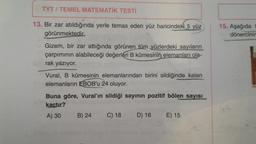 TYT / TEMEL MATEMATİK TESTİ
15. Aşağıda
dönercinir
13. Bir zar atıldığında yerle temas eden yüz haricindeki 5 yüz
görünmektedir.
Gizem, bir zar attığında görünen tüm yüzlerdeki sayıların
çarpımının alabileceği değerleri B kümesinin elemanları ola-
rak yazıyor.
Vural, B kümesinin elemanlarından birini sildiğinde kalan
elemanların EBOB'u 24 oluyor.
Buna göre, Vural'ın sildiği sayının pozitif bölen sayisi
kaçtır?
A) 30 B) 24 C) 18
D) 16 E) 15
