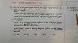 TYT / TEMEL MATEMATİK TESTİ
15. Aşağıda
dönercinir
13. Bir zar atıldığında yerle temas eden yüz haricindeki 5 yüz
görünmektedir.
Gizem, bir zar attığında görünen tüm yüzlerdeki sayıların
çarpımının alabileceği değerleri B kümesinin elemanları ola-
rak yazıyor.
Vural, B kümesinin elemanlarından birini sildiğinde kalan
elemanların EBOB'u 24 oluyor.
Buna göre, Vural'ın sildiği sayının pozitif bölen sayisi
kaçtır?
A) 30 B) 24 C) 18
D) 16 E) 15
