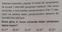 internet üzerinden yapılan 6 turluk bir yarışmanın
ilk turuna 1.000.000 yarışmacı katılıyor. Her turun
sonunda, o tura katılan yarışmacıların 5'te 1'i ele-
niyor ve sadece kalan yarışmacıların tamamı bir
sonraki tura katılıyor.
Buna göre, 6. turun sonunda kalan yarışmacı
sayısı kaçtır?
A) 216
B) 218
C) 220
D) 222
E) 224