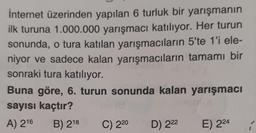 internet üzerinden yapılan 6 turluk bir yarışmanın
ilk turuna 1.000.000 yarışmacı katılıyor. Her turun
sonunda, o tura katılan yarışmacıların 5'te 1'i ele-
niyor ve sadece kalan yarışmacıların tamamı bir
sonraki tura katılıyor.
Buna göre, 6. turun sonunda kalan yarışmacı
sayısı kaçtır?
A) 216
B) 218
C) 220
D) 222
E) 224
