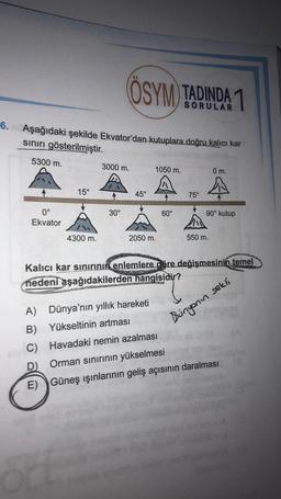 ÖSYM TADINDA 1
SORULAR
6.
Aşağıdaki şekilde Ekvator'dan kutuplara doğru kalıcı kar
sınırı gösterilmiştir.
5300 m.
3000 m.
1050 m.
0 m.
A
15°
45°
75°
30°
60°
0°
Ekvator
90° kutup
4300 m.
2050 m.
550 m.
Kalıcı kar sinirinin enlemlere göre değişmesinin temel
nedeni aşağıdakilerden hangisidir?
Bingonin sekli
A) Dünya'nın yıllık hareketi
B) Yükseltinin artması
Havadaki nemin azalması
D)
Orman sinirinin yükselmesi
E) Güneş ışınlarının geliş açısının daralması
C)